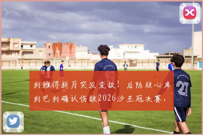 利雅得新月突发变故！后防核心库利巴利确认伤缺2026沙王冠决赛，球队阵容如何调整应对？