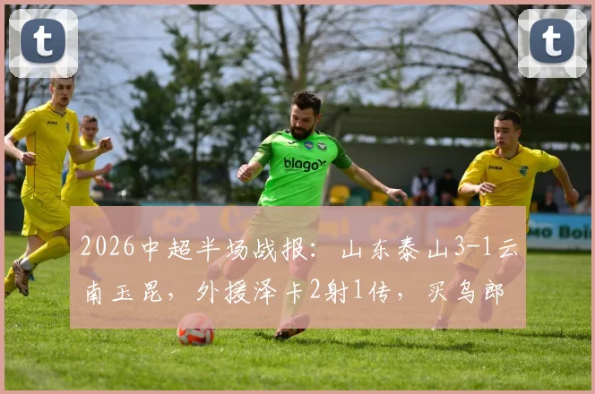 2026中超半场战报：山东泰山3-1云南玉昆，外援泽卡2射1传，买乌郎传射建功