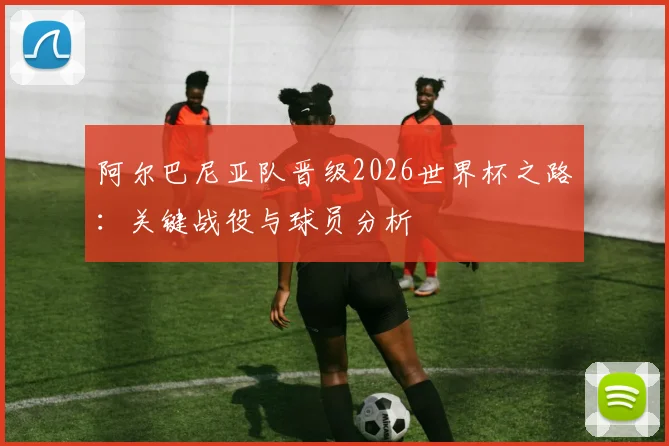 阿尔巴尼亚队晋级2026世界杯之路:关键战役与球员分析