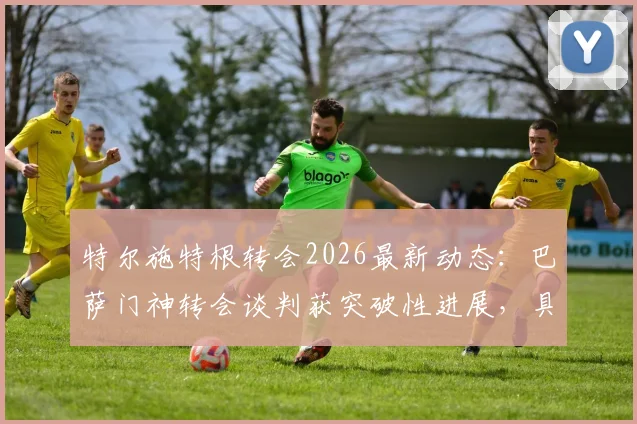 特尔施特根转会2026最新动态：巴萨门神转会谈判获突破性进展，具体去向与合同条款解读
