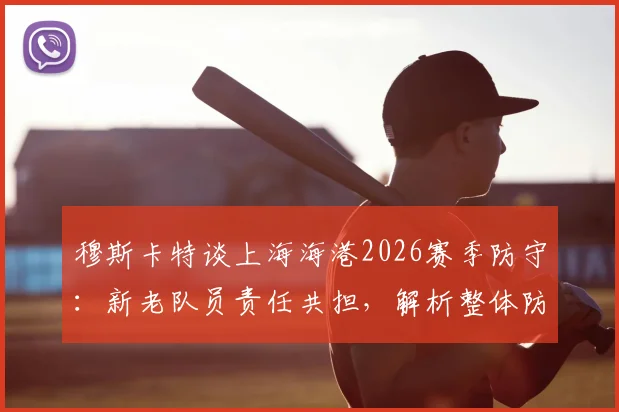 穆斯卡特谈上海海港2026赛季防守：新老队员责任共担，解析整体防守表现与改进方向