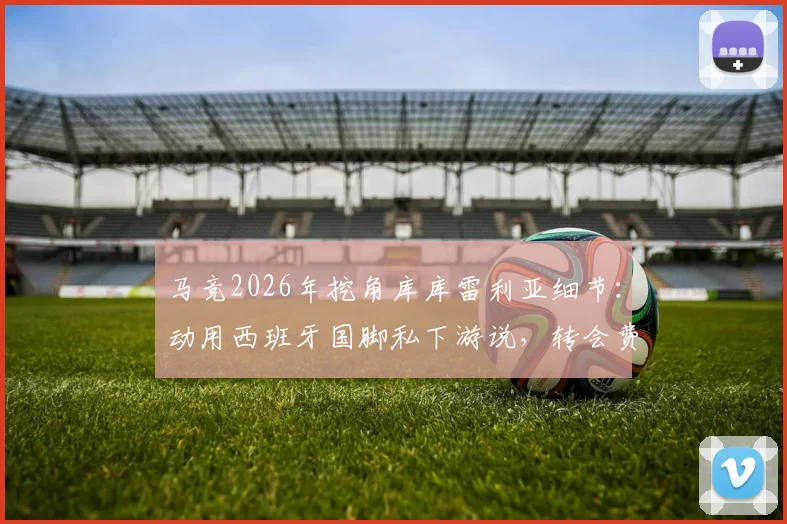 马竞2026年挖角库库雷利亚细节：动用西班牙国脚私下游说，转会费与回归意愿深度分析