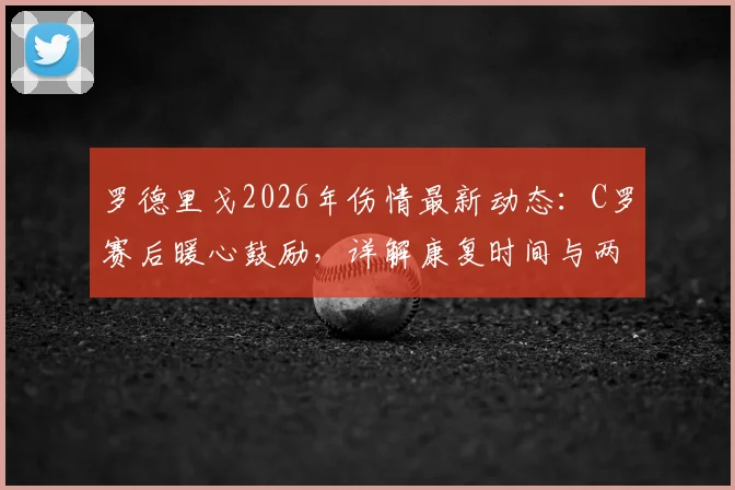 罗德里戈2026年伤情最新动态：C罗赛后暖心鼓励，详解康复时间与两人皇马情谊