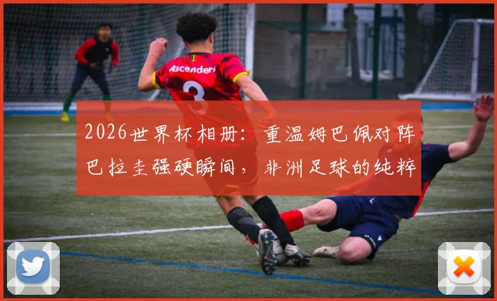 2026世界杯相册：重温姆巴佩对阵巴拉圭强硬瞬间，非洲足球的纯粹魅力为何始终动人？