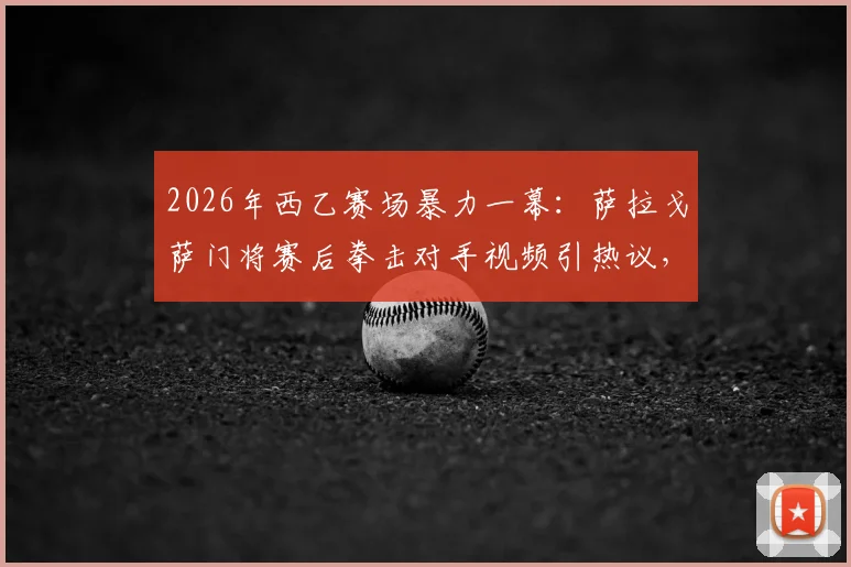 2026年西乙赛场暴力一幕：萨拉戈萨门将赛后拳击对手视频引热议，深度剖析球员情绪失控根源与处罚机制