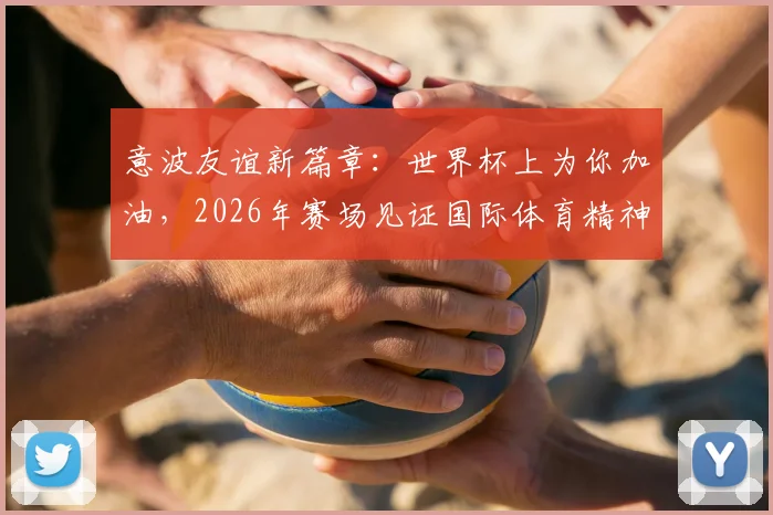 意波友谊新篇章:世界杯上为你加油,2026年赛场见证国际体育精神与外交温情