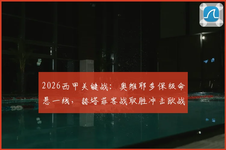2026西甲关键战：奥维耶多保级命悬一线，赫塔菲客战取胜冲击欧战区？历史交锋及赛果预测分析