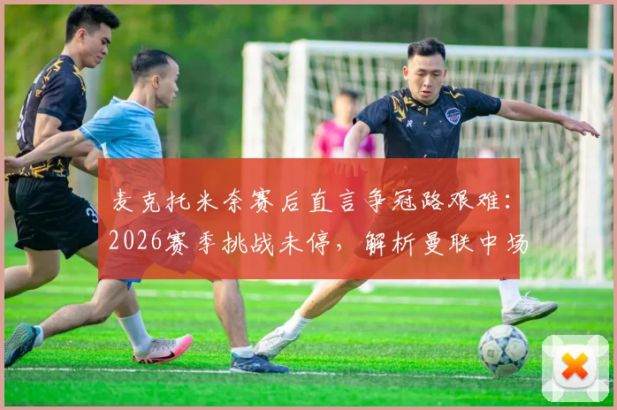 麦克托米奈赛后直言争冠路艰难:2026赛季挑战未停,解析曼联中场核心如何应对高强度对抗与压力