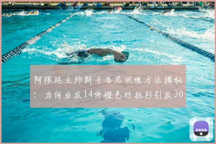 阿根廷主帅斯卡洛尼训练方法揭秘：为何分发14件橙色对抗衫引发300名记者围观？
