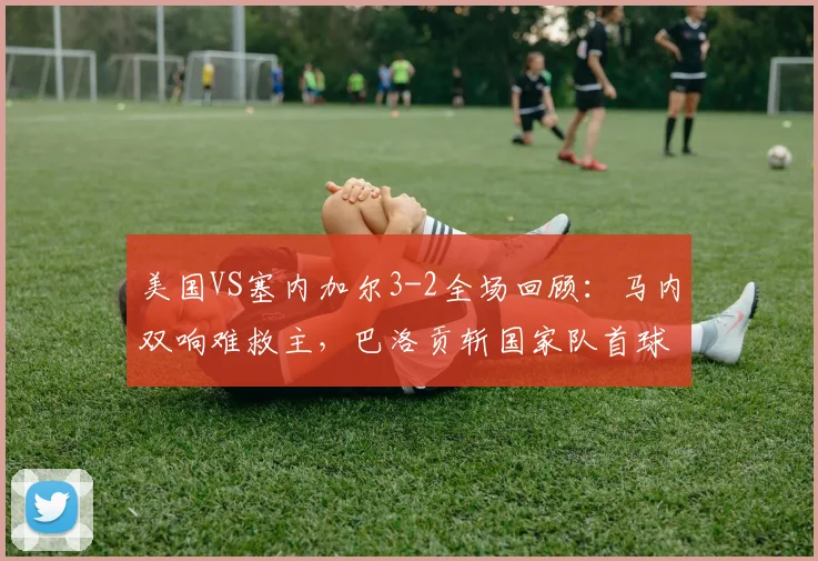 美国VS塞内加尔3-2全场回顾：马内双响难救主，巴洛贡斩国家队首球制胜，附2026友谊赛技术统计