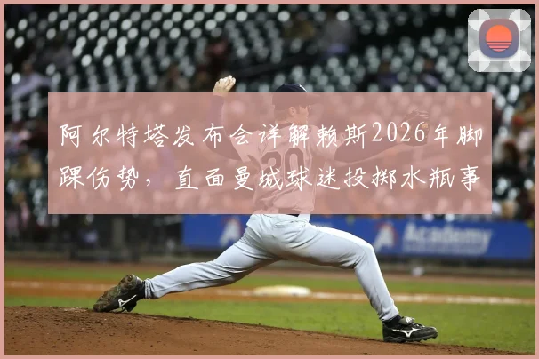 阿尔特塔发布会详解赖斯2026年脚踝伤势，直面曼城球迷投掷水瓶事件，回应嘲讽彰显大将风范