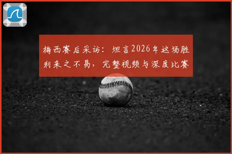 梅西赛后采访：坦言2026年这场胜利来之不易，完整视频与深度比赛分析一览
