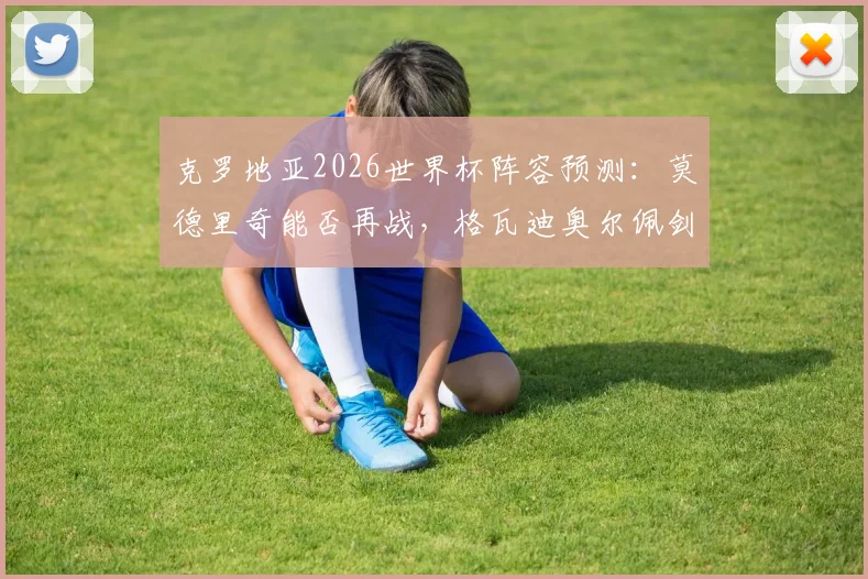 克罗地亚2026世界杯阵容预测：莫德里奇能否再战，格瓦迪奥尔佩剑领衔新老交替名单解析