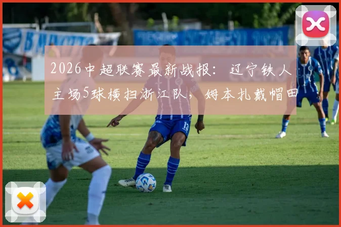 2026中超联赛最新战报:辽宁铁人主场5球横扫浙江队,姆本扎戴帽田玉达锦上添花,附全场数据解析