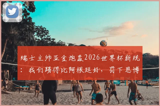 瑞士主帅亚金炮轰2026世界杯新规：我们踢得比阿根廷好，罚下恩博洛的规则简直荒谬