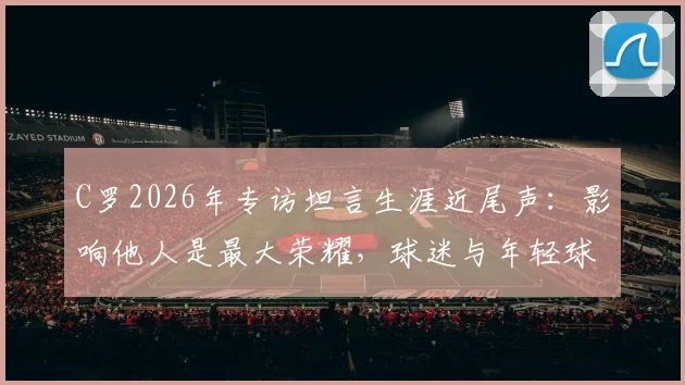 C罗2026年专访坦言生涯近尾声：影响他人是最大荣耀，球迷与年轻球员如何解读？
