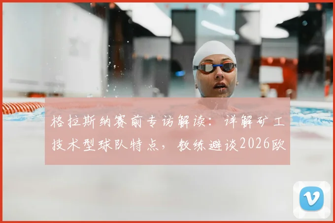 格拉斯纳赛前专访解读：详解矿工技术型球队特点，教练避谈2026欧协联夺冠前景与战术思路