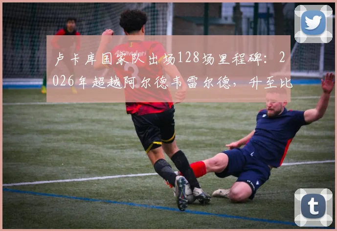 卢卡库国家队出场128场里程碑：2026年超越阿尔德韦雷尔德，升至比利时队史前三，现役球员排名一览