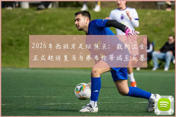2026年西班牙足坛焦点：裁判工会正式起诉皇马与弗洛伦蒂诺至反暴力委员会，详解皇马电视台批评裁判事件来龙去脉
