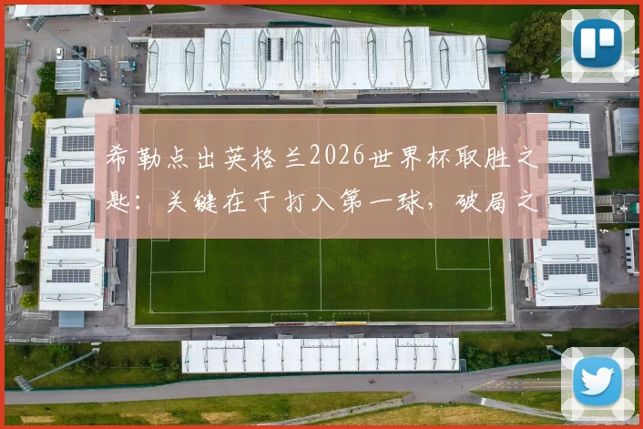 希勒点出英格兰2026世界杯取胜之匙：关键在于打入第一球，破局之后胜率大增