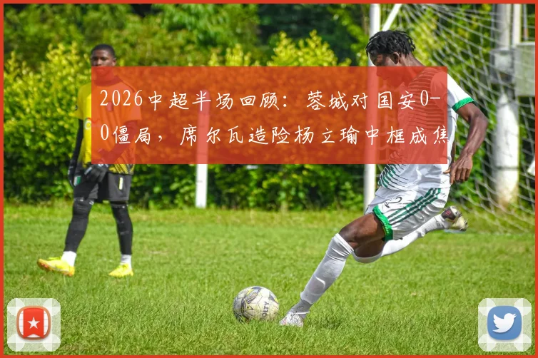 2026中超半场回顾：蓉城对国安0-0僵局，席尔瓦造险杨立瑜中框成焦点，半场战术数据解读